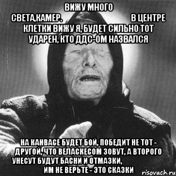 вижу много света,камер.                                               в центре клетки вижу я, будет сильно тот ударен, кто ддс-ом назвался на канвасе будет бой, победит не тот - другой, что веласкесом зовут, а второго унесут будут басни и отмазки,                               им не верьте - это сказки