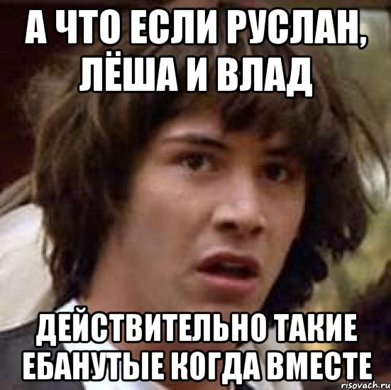 а что если руслан, лёша и влад действительно такие ебанутые когда вместе, Мем А что если (Киану Ривз)