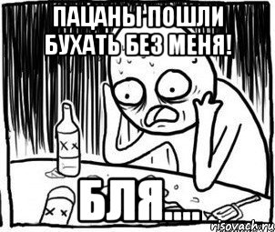 пацаны пошли бухать без меня! бля....