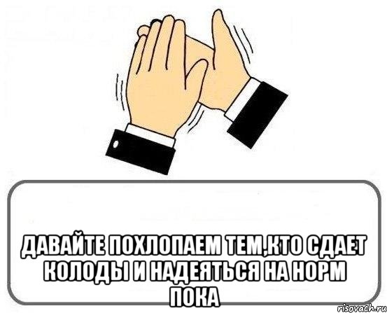  давайте похлопаем тем,кто сдает колоды и надеяться на норм пока