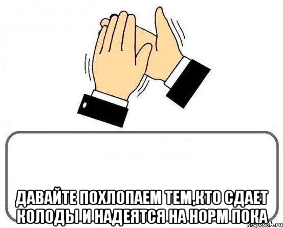  давайте похлопаем тем,кто сдает колоды и надеятся на норм пока