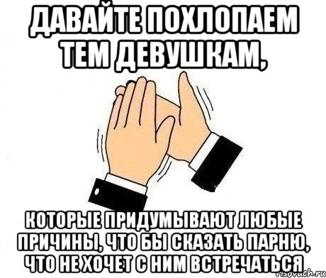 давайте похлопаем тем девушкам, которые придумывают любые причины, что бы сказать парню, что не хочет с ним встречаться