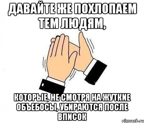 давайте же похлопаем тем людям, которые, не смотря на жуткие объебосы, убираются после вписок, Мем  Апплодисменты