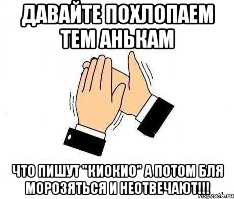 давайте похлопаем тем анькам что пишут "киокио" а потом бля морозяться и неотвечают!!!