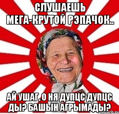 слушаешь мега-крутой рэпачок.. ай ушаг, о ня дупцс дупцс ды? башын агрымады?