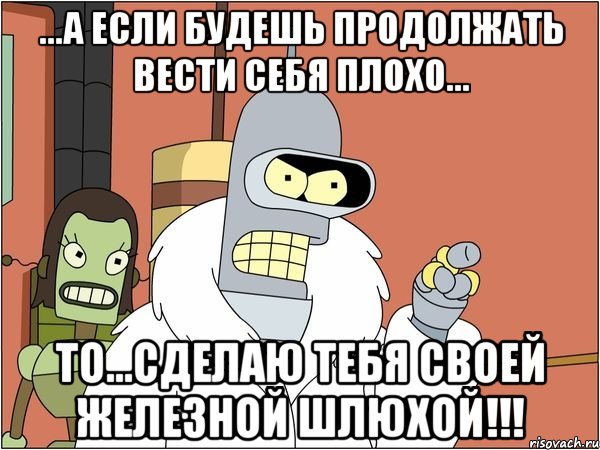 ...а если будешь продолжать вести себя плохо... то...сделаю тебя своей железной шлюхой!!!