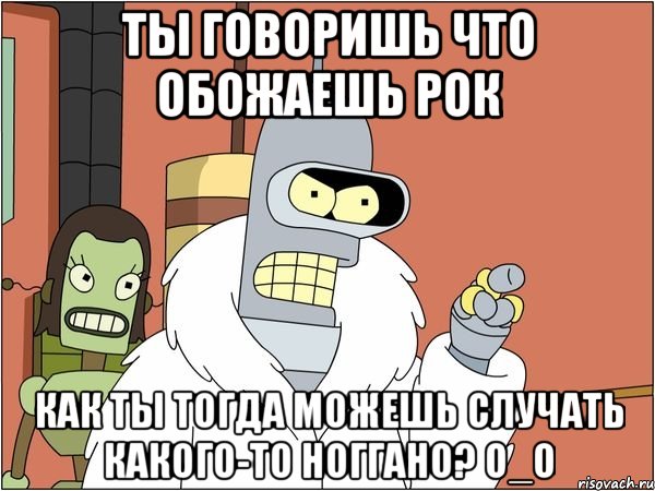 ты говоришь что обожаешь рок как ты тогда можешь случать какого-то ноггано? о_о