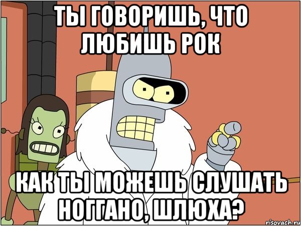 ты говоришь, что любишь рок как ты можешь слушать ноггано, шлюха?, Мем Бендер