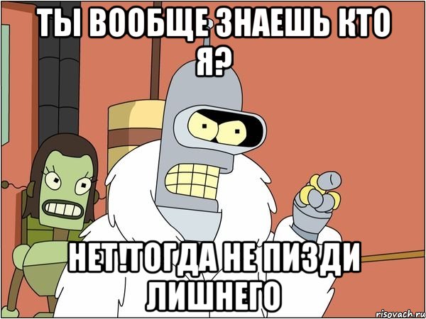 ты вообще знаешь кто я? нет!тогда не пизди лишнего