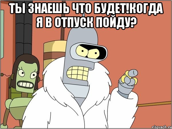 ты знаешь что будет!когда я в отпуск пойду? 