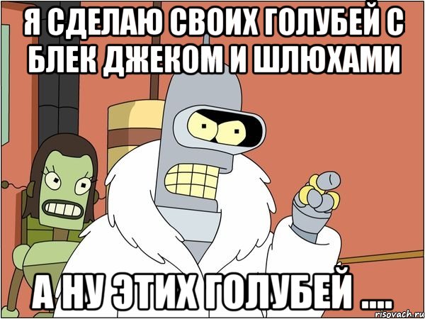 я сделаю своих голубей с блек джеком и шлюхами а ну этих голубей ....