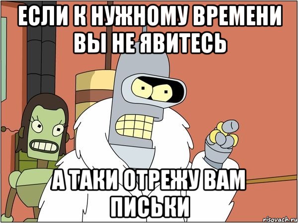 если к нужному времени вы не явитесь а таки отрежу вам письки