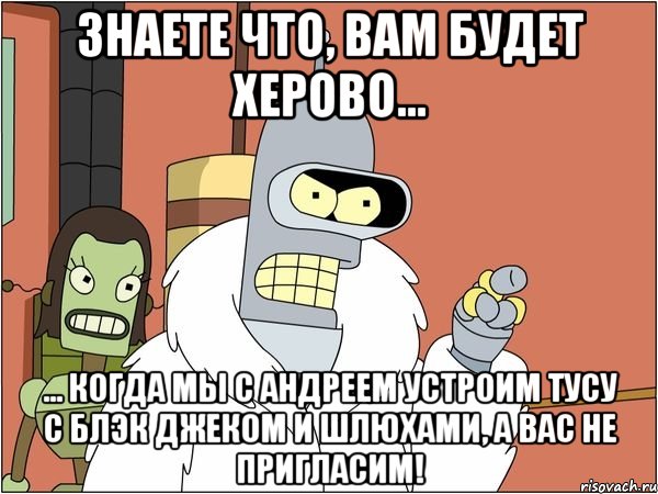 знаете что, вам будет херово... ... когда мы с андреем устроим тусу с блэк джеком и шлюхами, а вас не пригласим!