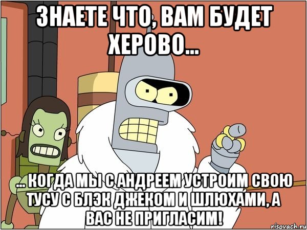 знаете что, вам будет херово... ... когда мы с андреем устроим свою тусу с блэк джеком и шлюхами, а вас не пригласим!