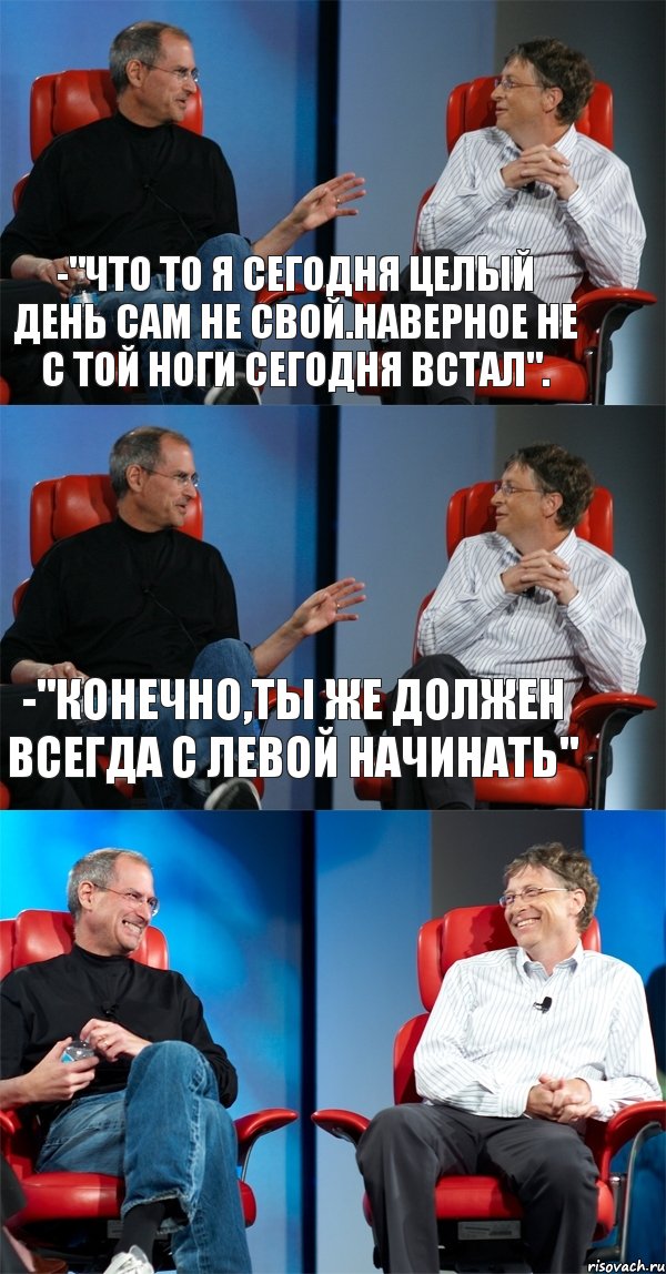 -"Что то я сегодня целый день сам не свой.Наверное не с той ноги сегодня встал". -"Конечно,ты же должен всегда с левой начинать" 