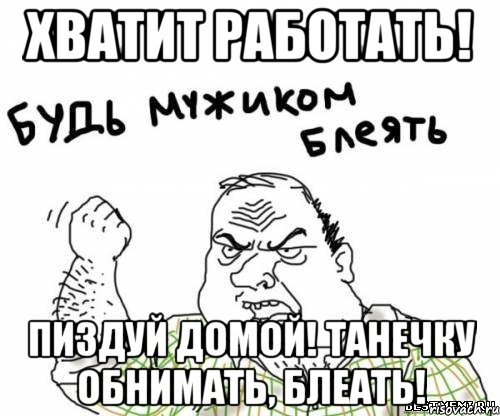 хватит работать! пиздуй домой! танечку обнимать, блеать!, Мем блять