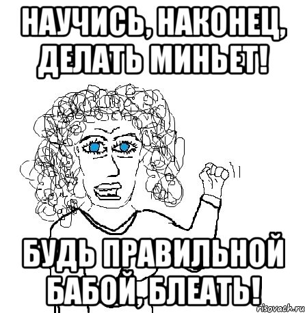 научись, наконец, делать миньет! будь правильной бабой, блеать!