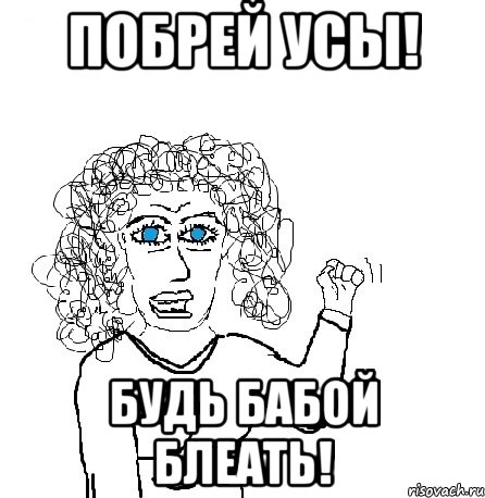 побрей усы! будь бабой блеать!