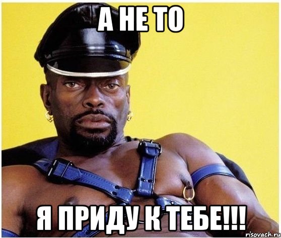 а не то я приду к тебе!!!