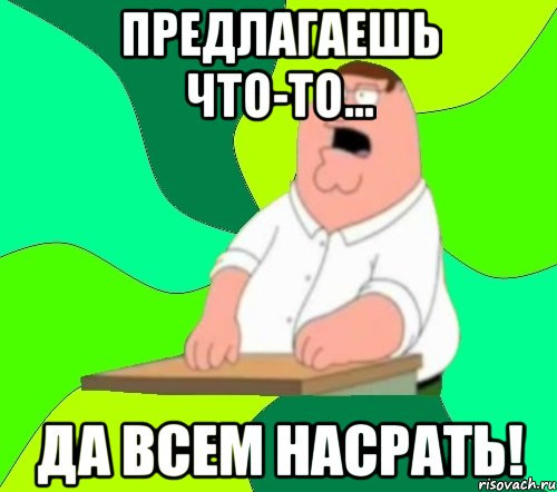 предлагаешь что-то... да всем насрать!