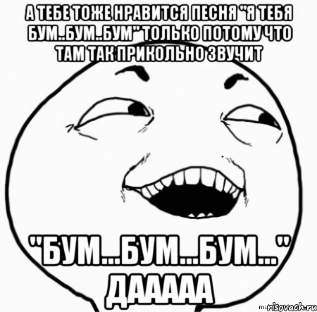 а тебе тоже нравится песня "я тебя бум..бум..бум" только потому что там так прикольно звучит "бум...бум...бум..." дааааа, Мем Дааа