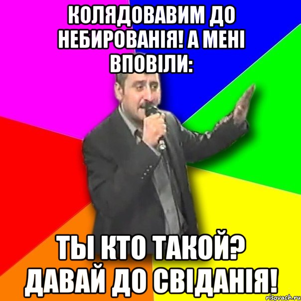 колядовавим до небированія! а мені вповіли: ты кто такой? давай до свіданія!