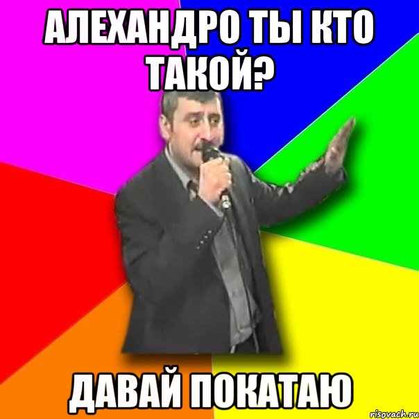 алехандро ты кто такой? давай покатаю