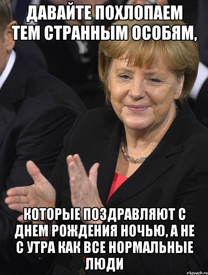 давайте похлопаем тем странным особям, которые поздравляют с днем рождения ночью, а не с утра как все нормальные люди