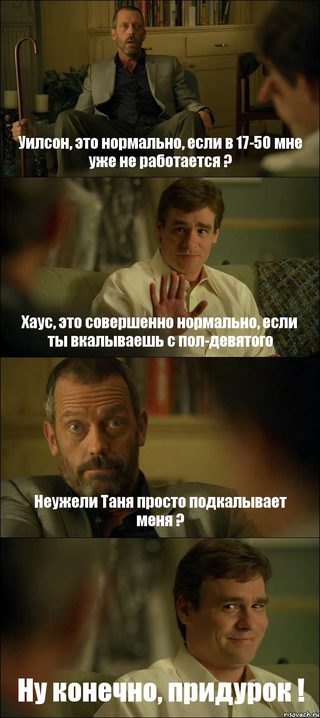 Уилсон, это нормально, если в 17-50 мне уже не работается ? Хаус, это совершенно нормально, если ты вкалываешь с пол-девятого Неужели Таня просто подкалывает меня ? Ну конечно, придурок !