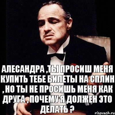 Алесандра ,ты просиш меня купить тебе билеты на Сплин , но ты не просишь меня как друга , почему я должен это делать ?