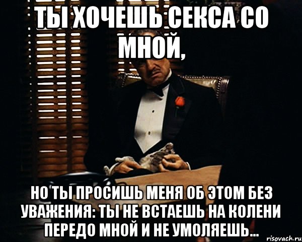 ты хочешь секса со мной, но ты просишь меня об этом без уважения: ты не встаешь на колени передо мной и не умоляешь...