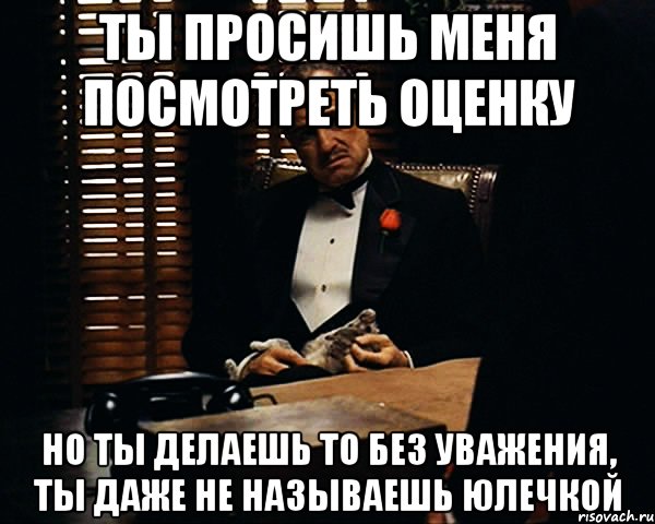 ты просишь меня посмотреть оценку но ты делаешь то без уважения, ты даже не называешь юлечкой