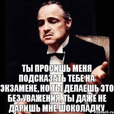 Ты просишь меня подсказать тебе на экзамене, но ты делаешь это без уважения, ты даже не даришь мне шоколадку