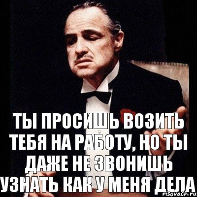 Ты просишь возить тебя на работу, но ты даже не звонишь узнать как у меня дела