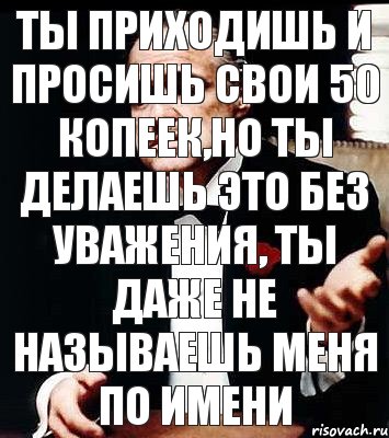 Ты приходишь и просишь свои 50 копеек,но ты делаешь это без уважения, ты даже не называешь меня по имени