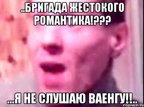 ..бригада жестокого романтика!??? ...я не слушаю ваенгу!!..