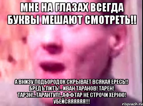 мне на глазах всегда буквы мешают смотреть!! а внизу подбородок скрывает всякая ересь!! бредъ питъ! ..иван таранов! тарен! тарэн!..тарантул!..аффтар не строчи херню! убейсяяяяяя!!!