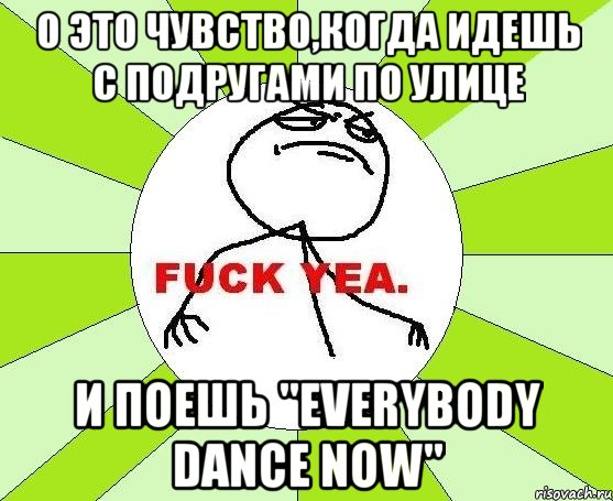 о это чувство,когда идешь с подругами по улице и поешь "everybody dance now", Мем фак е