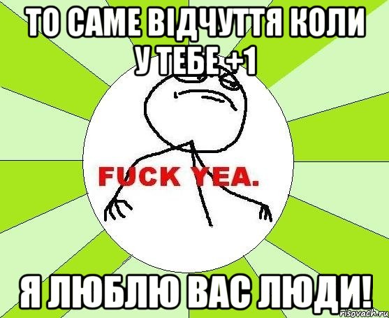 то саме відчуття коли у тебе +1 я люблю вас люди!