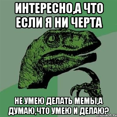 интересно,а что если я ни черта не умею делать мемы,а думаю,что умею и делаю?, Мем Филосораптор