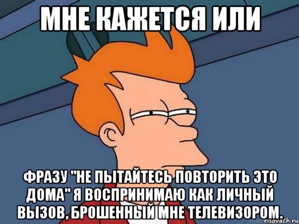 мне кажется или фразу "не пытайтесь повторить это дома" я воспринимаю как личный вызов, брошенный мне телевизором.