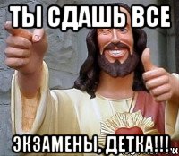 ты сдашь все экзамены, детка!!!