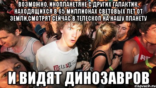 возможно, инопланетяне с других галактик, находящихся в 65 миллионах световых лет от земли,смотрят сейчас в телескоп на нашу планету и видят динозавров