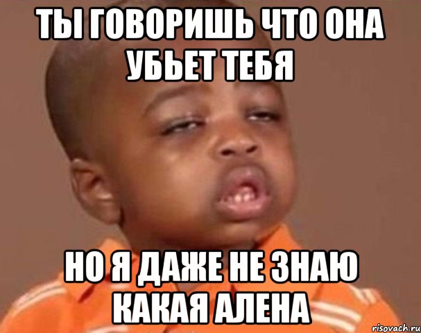 ты говоришь что она убьет тебя но я даже не знаю какая алена, Мем  Какой пацан (негритенок)