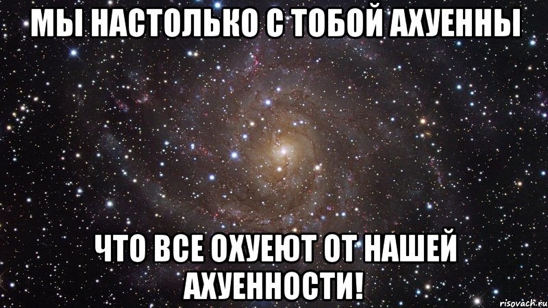 мы настолько с тобой ахуенны что все охуеют от нашей ахуенности!