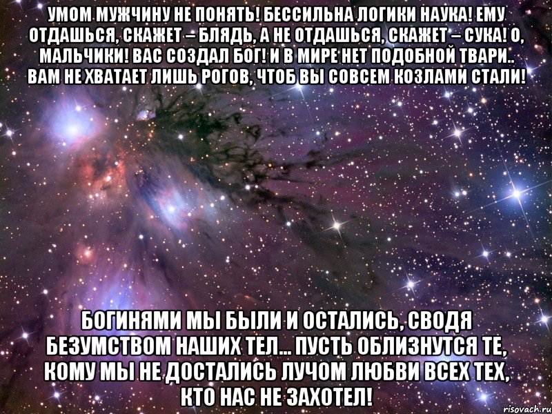 умом мужчину не понять! бессильна логики наука! ему отдашься, скажет – блядь, а не отдашься, скажет – сука! о, мальчики! вас создал бог! и в мире нет подобной твари.. вам не хватает лишь рогов, чтоб вы совсем козлами стали! богинями мы были и остались, сводя безумством наших тел... пусть облизнутся те, кому мы не достались лучом любви всех тех, кто нас не захотел!, Мем Космос