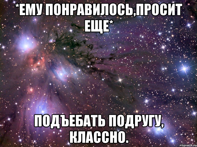 *ему понравилось,просит еще* подъебать подругу, классно., Мем Космос