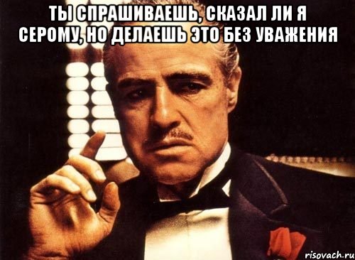 ты спрашиваешь, сказал ли я серому, но делаешь это без уважения , Мем крестный отец