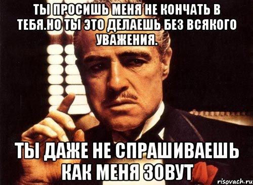 ты просишь меня не кончать в тебя.но ты это делаешь без всякого уважения. ты даже не спрашиваешь как меня зовут, Мем крестный отец