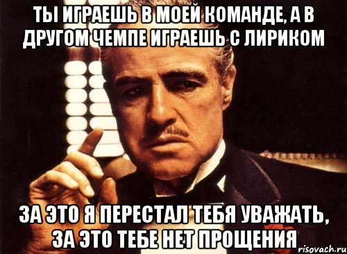 ты играешь в моей команде, а в другом чемпе играешь с лириком за это я перестал тебя уважать, за это тебе нет прощения, Мем крестный отец